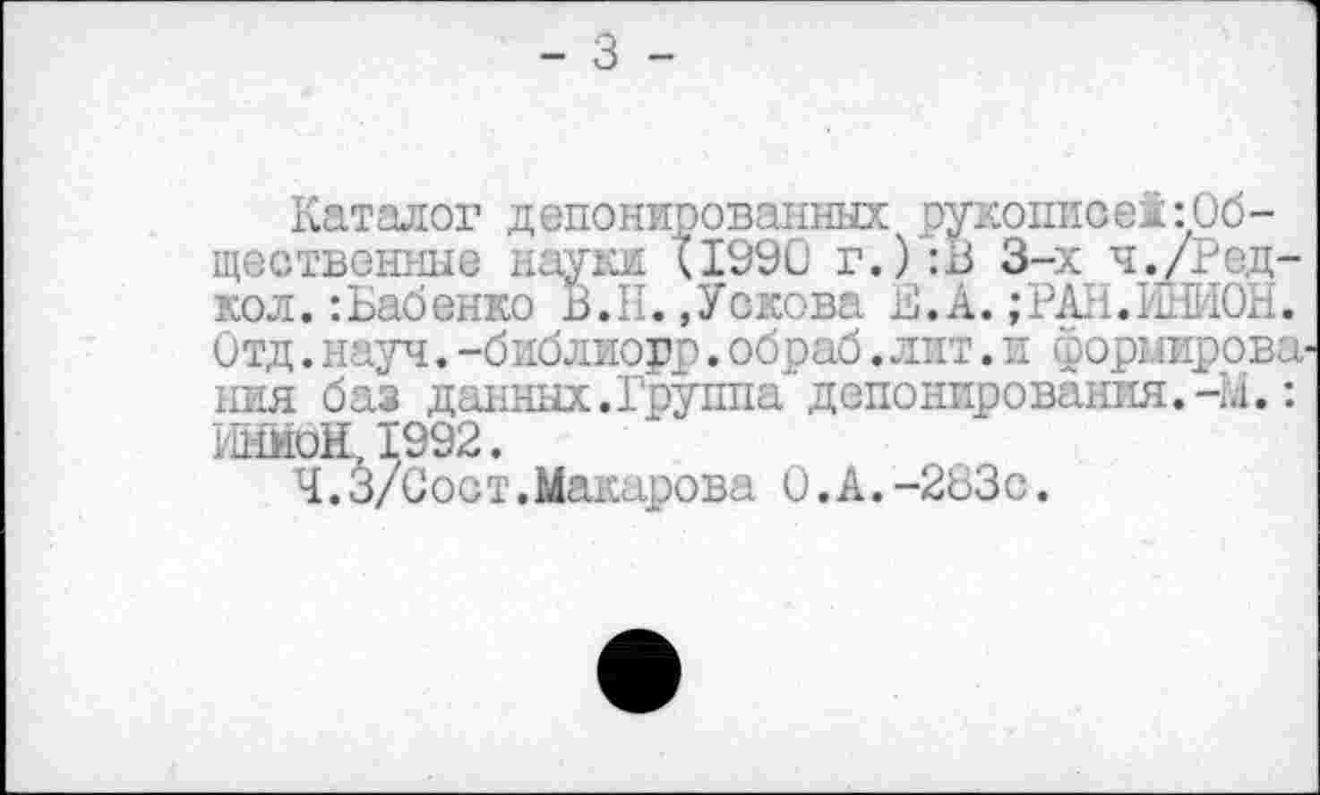 ﻿- 3 -
Каталог депонированных рукописед:Общественные науки (1990 г.) :В 3-х ч./гедкой. : Бабенко В.Н. »Уокова В. А. ;РАН.ЫИ0Н. Отд.науч.-библиорр.обраб.лит.и формирова ния баз данных.Группа депонирования,-и.: ИниоЩ1992.
Ч.З/Сост.Макарова 0.А.-283с.